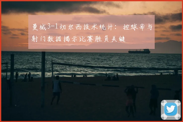曼城3-1切尔西技术统计:控球率与射门数据揭示比赛胜负关键
