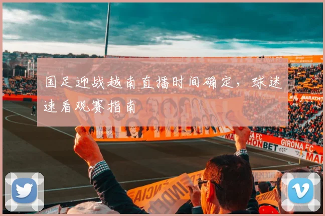 国足迎战越南直播时间确定,球迷速看观赛指南