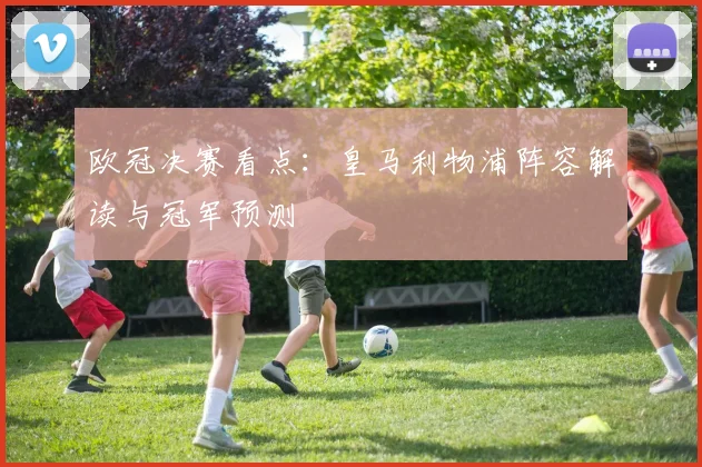 欧冠决赛看点：皇马利物浦阵容解读与冠军预测