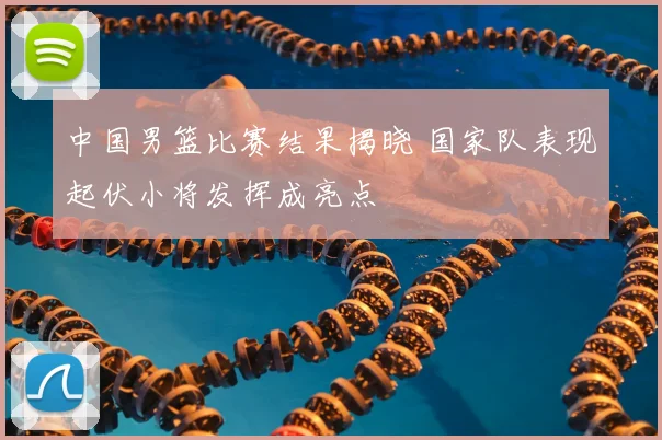 中国男篮比赛结果揭晓 国家队表现起伏小将发挥成亮点