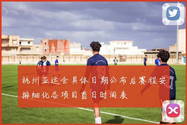 杭州亚运会具体日期公布后赛程安排细化各项目首日时间表