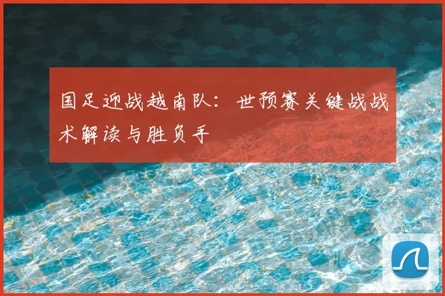 国足迎战越南队:世预赛关键战战术解读与胜负手