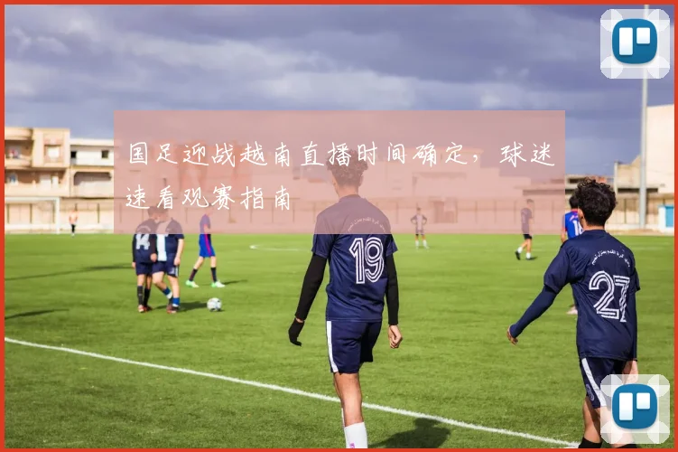 国足迎战越南直播时间确定，球迷速看观赛指南