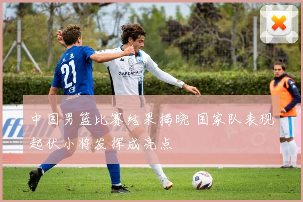 中国男篮比赛结果揭晓 国家队表现起伏小将发挥成亮点