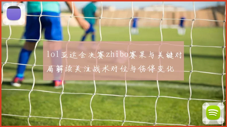 lol亚运会决赛zhibo赛果与关键对局解读关注战术对位与伤停变化