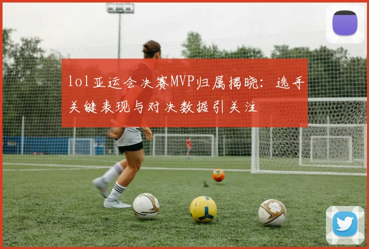 lol亚运会决赛MVP归属揭晓：选手关键表现与对决数据引关注
