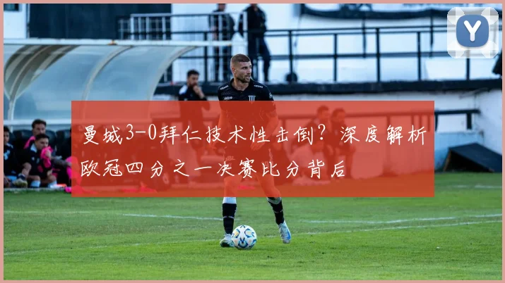 曼城3-0拜仁技术性击倒?深度解析欧冠四分之一决赛比分背后