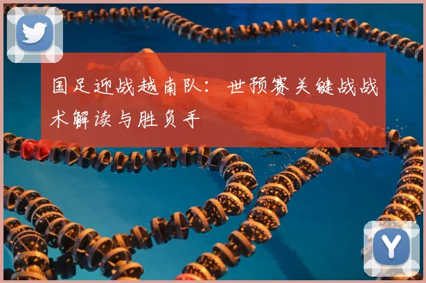 国足迎战越南队:世预赛关键战战术解读与胜负手