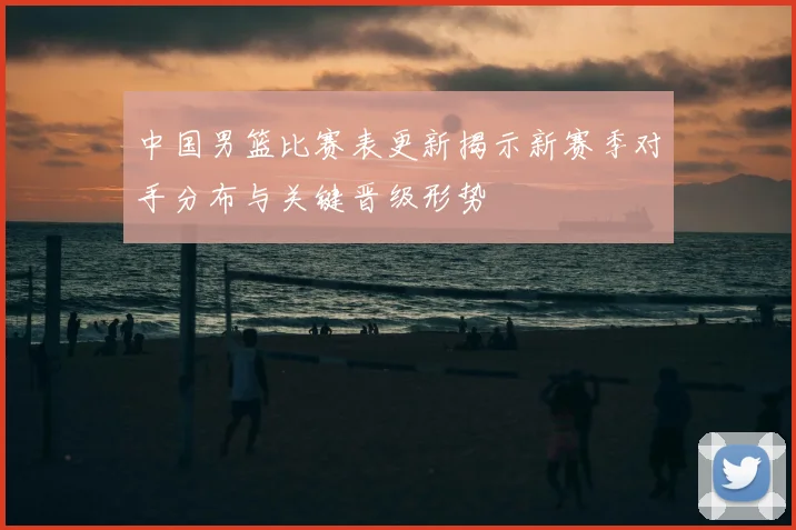 中国男篮比赛表更新揭示新赛季对手分布与关键晋级形势